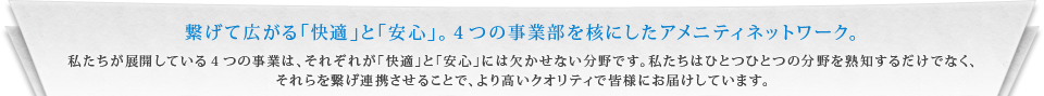 繋げて広がる｢快適｣と｢安心｣。４つの事業部を核にしたアメニティネットワーク。 私たちが展開している４つの事業は、それぞれが｢快適｣と｢安心｣には欠かせない分野です。私たちはひとつひとつの分野を熟知するだけでなく、それらを繋げ連携させることで、より高いクオリティで皆様にお届けしています。