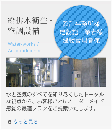 「設計事務所様建設施工業者様建物管理者様」給排水衛生・空調設備 水と空気のすべてを知り尽くしたトータルな視点から、お客様ごとにオーダーメイド感覚の最適プランをご提案いたします。