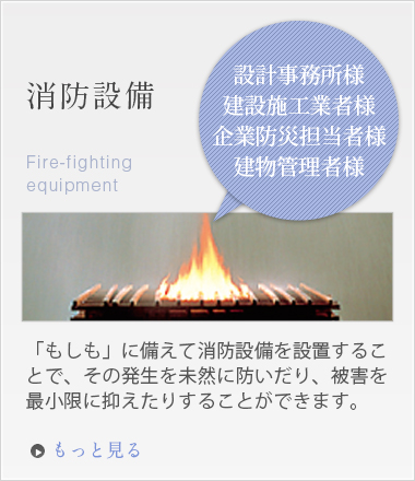 「設計事務所様建設施工業者様企業防災担当者様建物管理者様」消防設備「もしも」に備えて消防設備を設置することで、その発生を未然に防いだり、被害を最小限に抑えたりすることができます。