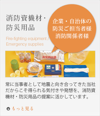 「企業・自治体の防災ご担当者様、消防関係者様」消防資機材・防災用品 常に当事者として地震と向き合ってきた当社だからこそ得られる気付きや発想を、消防資機材・防災用品の提案に活かしています。