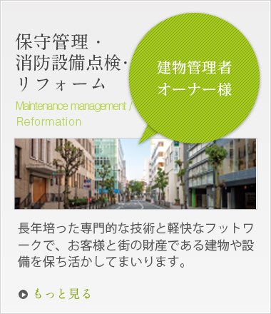 「建物管理者オーナー様」保守管理・消防設備点検・リフォーム 長年培った専門的な技術と軽快なフットワークで、お客様と街の財産である建物や設備を保ち活かしてまいります。